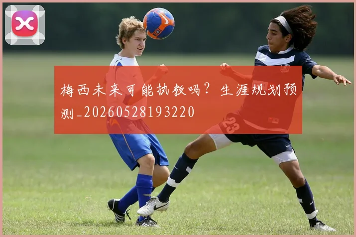 梅西未来可能执教吗？生涯规划预测_20260528193220