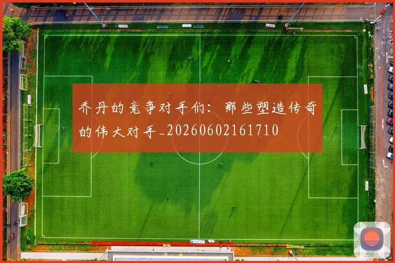 乔丹的竞争对手们:那些塑造传奇的伟大对手_20260602161710
