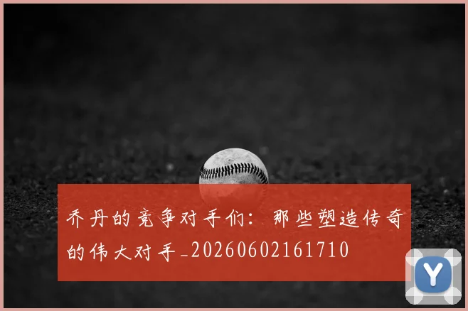 乔丹的竞争对手们：那些塑造传奇的伟大对手_20260602161710
