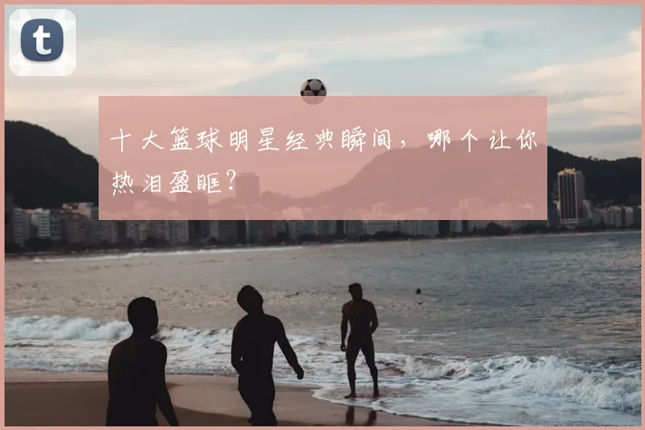 十大篮球明星经典瞬间，哪个让你热泪盈眶？