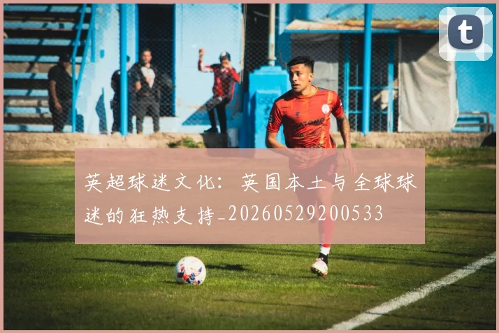 英超球迷文化：英国本土与全球球迷的狂热支持_20260529200533