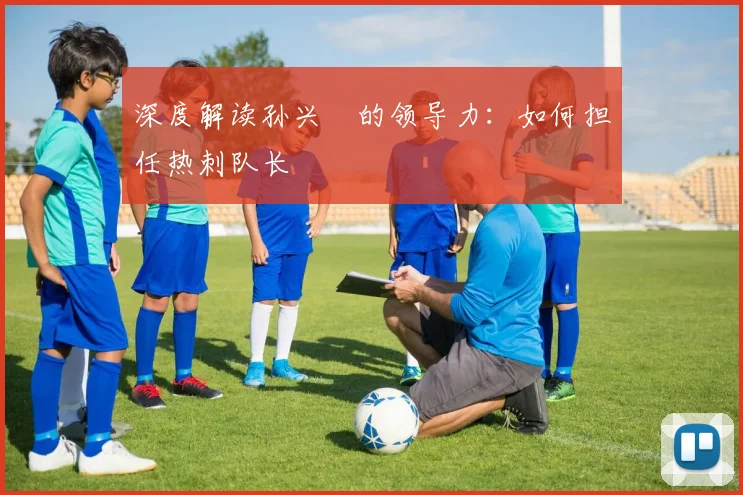 深度解读孙兴慜的领导力:如何担任热刺队长