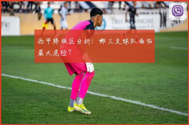 西甲降级区分析:哪三支球队面临最大危险?